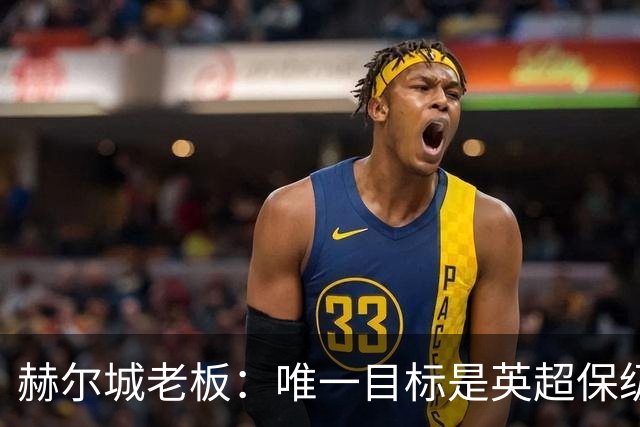 赫尔城老板：唯一目标是英超保级，若成功明夏只需买5-6名强援
